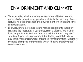 ENVIORNMENT AND CLIMATE
• Thunder, rain, wind and other environmental factors create
noise which cannot be stopped and disturb the message flow.
Natural noise is present in the environment which disturbs the
communication.
• Likewise, unstable temperature makes people unfocused on
creating the message. If temperature of a place is too high or
low, people cannot concentrate on the information they are
sending. It promotes uncomfortable feelings which leads to
environmental and physical barrier to communication. Similar is
the case of improper lightening which impairs proper visual
communication.
 