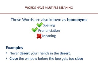 WORDS HAVE MULTIPLE MEANING
These Words are also known as homonyms
Spelling
Pronunciation
Meaning
Examples
• Never desert your friends in the desert.
• Close the window before the bee gets too close
 
