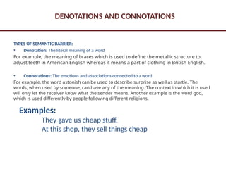 DENOTATIONS AND CONNOTATIONS
TYPES OF SEMANTIC BARRIER:
• Denotation: The literal meaning of a word
For example, the meaning of braces which is used to define the metallic structure to
adjust teeth in American English whereas it means a part of clothing in British English.
• Connotations: The emotions and associations connected to a word
For example, the word astonish can be used to describe surprise as well as startle. The
words, when used by someone, can have any of the meaning. The context in which it is used
will only let the receiver know what the sender means. Another example is the word god,
which is used differently by people following different religions.
Examples:
They gave us cheap stuff.
At this shop, they sell things cheap
 