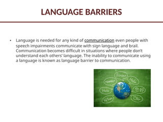 LANGUAGE BARRIERS
• Language is needed for any kind of communication even people with
speech impairments communicate with sign language and brail.
Communication becomes difficult in situations where people don’t
understand each others’ language. The inability to communicate using
a language is known as language barrier to communication.
 