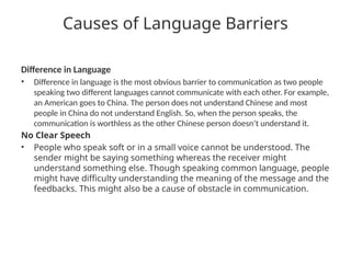 Causes of Language Barriers
Difference in Language
• Difference in language is the most obvious barrier to communication as two people
speaking two different languages cannot communicate with each other. For example,
an American goes to China. The person does not understand Chinese and most
people in China do not understand English. So, when the person speaks, the
communication is worthless as the other Chinese person doesn’t understand it.
No Clear Speech
• People who speak soft or in a small voice cannot be understood. The
sender might be saying something whereas the receiver might
understand something else. Though speaking common language, people
might have difficulty understanding the meaning of the message and the
feedbacks. This might also be a cause of obstacle in communication.
 