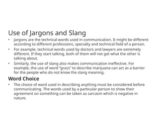 Use of Jargons and Slang
• Jargons are the technical words used in communication. It might be different
according to different professions, specialty and technical field of a person.
• For example, technical words used by doctors and lawyers are extremely
different. If they start talking, both of them will not get what the other is
talking about.
• Similarly, the use of slang also makes communication ineffective. For
example, the use of word “grass” to describe marijuana can act as a barrier
for the people who do not know the slang meaning.
Word Choice
• The choice of word used in describing anything must be considered before
communicating. The words used by a particular person to show their
agreement on something can be taken as sarcasm which is negative in
nature.
 