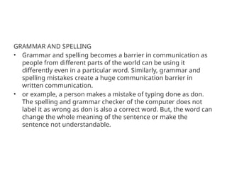 GRAMMAR AND SPELLING
• Grammar and spelling becomes a barrier in communication as
people from different parts of the world can be using it
differently even in a particular word. Similarly, grammar and
spelling mistakes create a huge communication barrier in
written communication.
• or example, a person makes a mistake of typing done as don.
The spelling and grammar checker of the computer does not
label it as wrong as don is also a correct word. But, the word can
change the whole meaning of the sentence or make the
sentence not understandable.
 