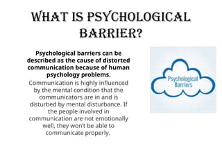 What is Psychological
barrier?
Psychological barriers can be
described as the cause of distorted
communication because of human
psychology problems.
Communication is highly influenced
by the mental condition that the
communicators are in and is
disturbed by mental disturbance. If
the people involved in
communication are not emotionally
well, they won’t be able to
communicate properly.
 