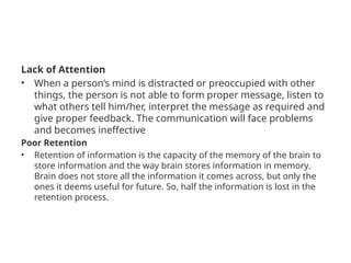Lack of Attention
• When a person’s mind is distracted or preoccupied with other
things, the person is not able to form proper message, listen to
what others tell him/her, interpret the message as required and
give proper feedback. The communication will face problems
and becomes ineffective
Poor Retention
• Retention of information is the capacity of the memory of the brain to
store information and the way brain stores information in memory.
Brain does not store all the information it comes across, but only the
ones it deems useful for future. So, half the information is lost in the
retention process.
 