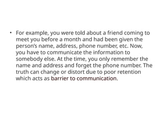 • For example, you were told about a friend coming to
meet you before a month and had been given the
person’s name, address, phone number, etc. Now,
you have to communicate the information to
somebody else. At the time, you only remember the
name and address and forget the phone number. The
truth can change or distort due to poor retention
which acts as barrier to communication.
 