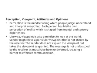 Perception, Viewpoint, Attitudes and Opinions
• Perception is the mindset using which people judge, understand
and interpret everything. Each person has his/he own
perception of reality which is shaped from mental and sensory
experiences.
• Likewise, viewpoint is also a mindset to look at the world.
Sender might have a particular viewpoint that is not shared by
the receiver. The sender does not explain the viewpoint but
takes the viewpoint as granted. The message is not understood
by the receiver as must have been understood, creating a
barrier to effective communication.
 