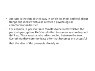 • Attitude is the established way in which we think and feel about
things and ideas which also creates a psychological
communication barrier.
• For example, a person takes females to be weak which is the
person’s perception. He/she tells that to someone who does not
think so. This causes a misunderstanding between the two.
Everything they communicate after that becomes unsuccessful
that the view of the person is already set.
 