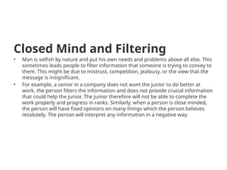 Closed Mind and Filtering
• Man is selfish by nature and put his own needs and problems above all else. This
sometimes leads people to filter information that someone is trying to convey to
them. This might be due to mistrust, competition, jealousy, or the view that the
message is insignificant.
• For example, a senior in a company does not want the junior to do better at
work, the person filters the information and does not provide crucial information
that could help the junior. The junior therefore will not be able to complete the
work properly and progress in ranks. Similarly, when a person is close minded,
the person will have fixed opinions on many things which the person believes
resolutely. The person will interpret any information in a negative way.
 