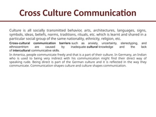 Cross Culture Communication
Culture is all socially transmitted behavior, arts, architectures, languages, signs,
symbols, ideas, beliefs, norms, traditions, rituals, etc. which is learnt and shared in a
particular social group of the same nationality, ethnicity, religion, etc.
Cross-cultural communication barriers such as anxiety, uncertainty, stereotyping, and
ethnocentrism are caused by inadequate cultural knowledge and the lack
of intercultural communicative skills.
In America, people communicate freely and that is a part of their culture. In Germany, an Indian
who is used to being very indirect with his communication might find their direct way of
speaking rude. Being direct is part of the German culture and it is reflected in the way they
communicate. Communication shapes culture and culture shapes communication.
 