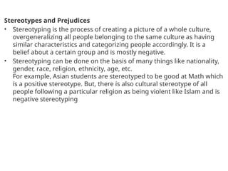 Stereotypes and Prejudices
• Stereotyping is the process of creating a picture of a whole culture,
overgeneralizing all people belonging to the same culture as having
similar characteristics and categorizing people accordingly. It is a
belief about a certain group and is mostly negative.
• Stereotyping can be done on the basis of many things like nationality,
gender, race, religion, ethnicity, age, etc.
For example, Asian students are stereotyped to be good at Math which
is a positive stereotype. But, there is also cultural stereotype of all
people following a particular religion as being violent like Islam and is
negative stereotyping
 