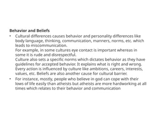 Behavior and Beliefs
• Cultural differences causes behavior and personality differences like
body language, thinking, communication, manners, norms, etc. which
leads to miscommunication.
For example, in some cultures eye contact is important whereas in
some it is rude and disrespectful.
Culture also sets a specific norms which dictates behavior as they have
guidelines for accepted behavior. It explains what is right and wrong.
Every action is influenced by culture like ambitions, careers, interests,
values, etc. Beliefs are also another cause for cultural barrier.
• For instance, mostly, people who believe in god can cope with their
lows of life easily than atheists but atheists are more hardworking at all
times which relates to their behavior and communication
 