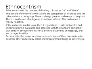 Ethnocentrism
• Ethnocentrism is the process of dividing cultures as “us” and “them”.
• The people of someone’s own culture are categorized as in-group and the
other culture is out-group. There is always greater preference to in-group.
There is an illusion of out-group as evil and inferior. This evaluation is
mostly negative.
• If the culture is similar to us, then it is good and if is dissimilar, it is bad.
Other’s culture is evaluated and assessed with the standard being their
own culture. Ethnocentrism affects the understanding of message, and
encourages hostility.
For example, the books in schools use reference of their own culture to
describe other cultures by either showing common things or differences.
 