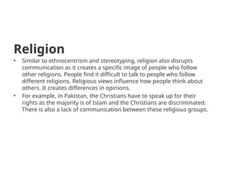Religion
• Similar to ethnocentrism and stereotyping, religion also disrupts
communication as it creates a specific image of people who follow
other religions. People find it difficult to talk to people who follow
different religions. Religious views influence how people think about
others. It creates differences in opinions.
• For example, in Pakistan, the Christians have to speak up for their
rights as the majority is of Islam and the Christians are discriminated.
There is also a lack of communication between these religious groups.
 