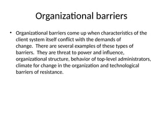 Organizational barriers
• Organizational barriers come up when characteristics of the
client system itself conflict with the demands of
change. There are several examples of these types of
barriers. They are threat to power and influence,
organizational structure, behavior of top-level administrators,
climate for change in the organization and technological
barriers of resistance.
 