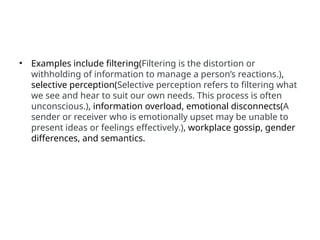 • Examples include filtering(Filtering is the distortion or
withholding of information to manage a person’s reactions.),
selective perception(Selective perception refers to filtering what
we see and hear to suit our own needs. This process is often
unconscious.), information overload, emotional disconnects(A
sender or receiver who is emotionally upset may be unable to
present ideas or feelings effectively.), workplace gossip, gender
differences, and semantics.
 