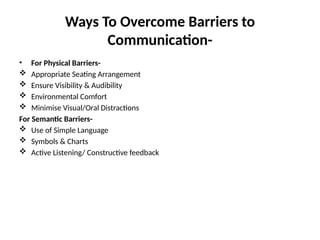 Ways To Overcome Barriers to
Communication-
• For Physical Barriers-
 Appropriate Seating Arrangement
 Ensure Visibility & Audibility
 Environmental Comfort
 Minimise Visual/Oral Distractions
For Semantic Barriers-
 Use of Simple Language
 Symbols & Charts
 Active Listening/ Constructive feedback
 