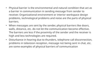 • Physical barrier is the environmental and natural condition that act as
a barrier in communication in sending message from sender to
receiver. Organizational environment or interior workspace design
problems, technological problems and noise are the parts of physical
barriers.
• When messages are sent by the sender, physical barriers like doors,
walls, distance, etc. do not let the communication become effective.
The barriers are less if the proximity of the sender and the receiver is
high and less technologies are required.
• Disturbance in hearing due to thunders, telephone call disconnection,
problems in television reception, message not being sent in chat, etc.
are some examples of physical barriers of communication
 