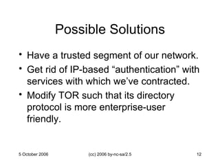 Possible Solutions Have a trusted segment of our network. Get rid of IP-based “authentication” with services with which we’ve contracted. Modify TOR such that its directory protocol is more enterprise-user friendly. 