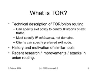 What is TOR? Technical description of TOR/onion routing. Can specify exit policy to control IPs/ports of exit traffic. Must specify  IP addresses , not domains. Clients can specify preferred exit node. History and motivation of similar tools. Recent research / improvements / attacks in onion routing. 