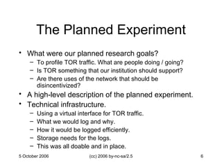 The Planned Experiment What were our planned research goals? To profile TOR traffic. What are people doing / going? Is TOR something that our institution should support? Are there uses of the network that should be disincentivized? A high-level description of the planned experiment. Technical infrastructure. Using a virtual interface for TOR traffic. What we would log and why. How it would be logged efficiently. Storage needs for the logs. This was all doable and in place. 