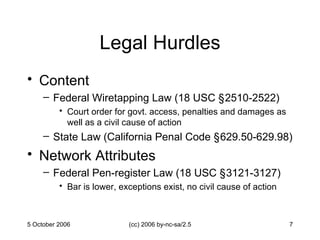 Legal Hurdles Content Federal Wiretapping Law (18 USC  §2 510-2522) Court order for govt. access, penalties and damages as well as a civil cause of action  State Law (California Penal Code  §6 29.50-629.98) Network Attributes Federal Pen-register Law (18 USC  §3 121-3127) Bar is lower, exceptions exist, no civil cause of action 