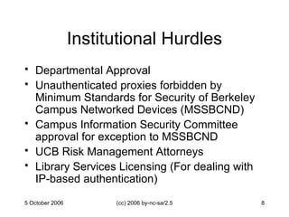 Institutional Hurdles Departmental Approval Unauthenticated proxies forbidden by Minimum Standards for Security of Berkeley Campus Networked Devices (MSSBCND) Campus Information Security Committee approval for exception to MSSBCND UCB Risk Management Attorneys Library Services Licensing (For dealing with IP-based authentication) 