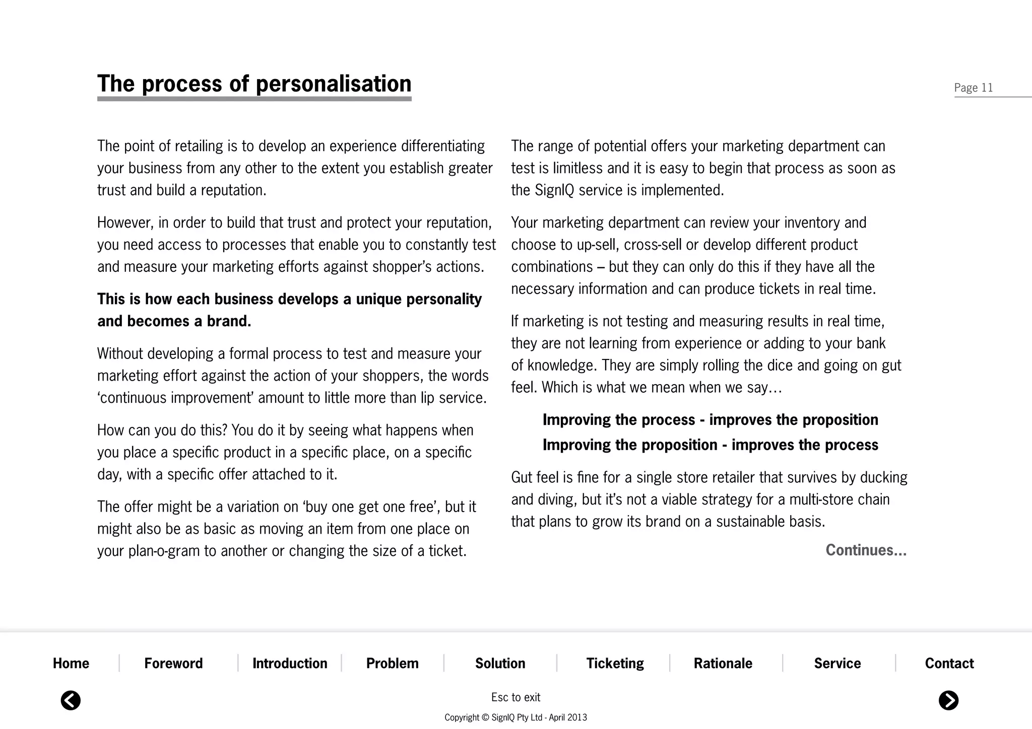 The process of personalisation                                                                                                                          Page 11




       The point of retailing is to develop an experience differentiating          The range of potential offers your marketing department can
       your business from any other to the extent you establish greater            test is limitless and it is easy to begin that process as soon as
       trust and build a reputation.                                               the SignIQ service is implemented.

       However, in order to build that trust and protect your reputation,          Your marketing department can review your inventory and
       you need access to processes that enable you to constantly test             choose to up-sell, cross-sell or develop different product
       and measure your marketing efforts against shopper’s actions.               combinations – but they can only do this if they have all the
                                                                                   necessary information and can produce tickets in real time.
       This is how each business develops a unique personality
       and becomes a brand.                                                        If marketing is not testing and measuring results in real time,
                                                                                   they are not learning from experience or adding to your bank
       Without developing a formal process to test and measure your
                                                                                   of knowledge. They are simply rolling the dice and going on gut
       marketing effort against the action of your shoppers, the words
                                                                                   feel. Which is what we mean when we say…
       ‘continuous improvement’ amount to little more than lip service.
                                                                                           Improving the process - improves the proposition
       How can you do this? You do it by seeing what happens when
       you place a specific product in a specific place, on a specific                     Improving the proposition - improves the process
       day, with a specific offer attached to it.                                  Gut feel is fine for a single store retailer that survives by ducking
       The offer might be a variation on ‘buy one get one free’, but it            and diving, but it’s not a viable strategy for a multi-store chain
       might also be as basic as moving an item from one place on                  that plans to grow its brand on a sustainable basis.
       your plan-o-gram to another or changing the size of a ticket.                                                                     Continues...




Home          Foreword           Introduction       Problem              Solution                      Ticketing   Rationale           Service             Contact

                                                                             Esc to exit
                                                                 Copyright © SignIQ Pty Ltd - April 2013
 