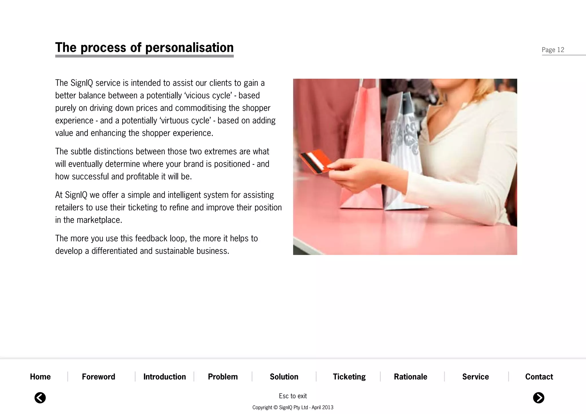 The process of personalisation                                                                                                          Page 12




       The SignIQ service is intended to assist our clients to gain a
       better balance between a potentially ‘vicious cycle’ - based
       purely on driving down prices and commoditising the shopper
       experience - and a potentially ‘virtuous cycle’ - based on adding
       value and enhancing the shopper experience.

       The subtle distinctions between those two extremes are what
       will eventually determine where your brand is positioned - and
       how successful and profitable it will be.

       At SignIQ we offer a simple and intelligent system for assisting
       retailers to use their ticketing to refine and improve their position
       in the marketplace.

       The more you use this feedback loop, the more it helps to
       develop a differentiated and sustainable business.




Home           Foreword          Introduction        Problem               Solution                      Ticketing   Rationale   Service   Contact

                                                                               Esc to exit
                                                                   Copyright © SignIQ Pty Ltd - April 2013
 