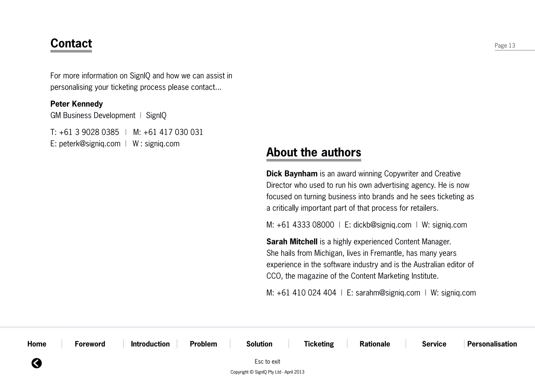 Contact                                                                                                                                         Page 13




       For more information on SignIQ and how we can assist in
       personalising your ticketing process please contact...

       Peter Kennedy
       GM Business Development  | SignIQ

       T: +61 3 9028 0385  |   M: +61 417 030 031
       E: peterk@signiq.com | W : signiq.com
                                                                               About the authors
                                                                               Dick Baynham is an award winning Copywriter and Creative
                                                                               Director who used to run his own advertising agency. He is now
                                                                               focused on turning business into brands and he sees ticketing as
                                                                               a critically important part of that process for retailers.

                                                                               M: +61 4333 08000  | E: dickb@signiq.com | W: signiq.com

                                                                               Sarah Mitchell is a highly experienced Content Manager.
                                                                               She hails from Michigan, lives in Fremantle, has many years
                                                                               experience in the software industry and is the Australian editor of
                                                                               CCO, the magazine of the Content Marketing Institute.

                                                                               M: +61 410 024 404  | E: sarahm@signiq.com | W: signiq.com




Home          Foreword         Introduction      Problem             Solution                      Ticketing   Rationale         Service       Personalisation

                                                                         Esc to exit
                                                             Copyright © SignIQ Pty Ltd - April 2013
 