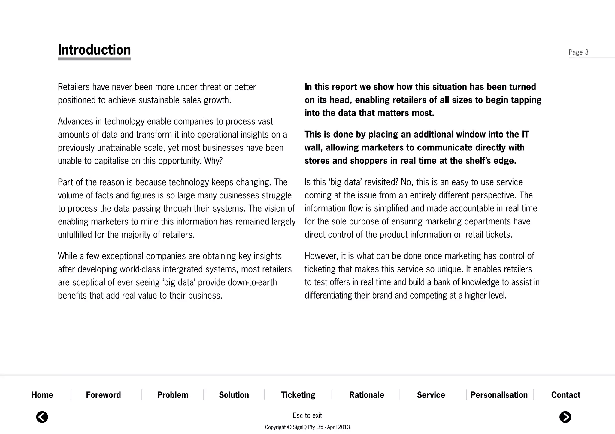 Introduction                                                                                                                                           Page 3




       Retailers have never been more under threat or better                     In this report we show how this situation has been turned
       positioned to achieve sustainable sales growth.                           on its head, enabling retailers of all sizes to begin tapping
                                                                                 into the data that matters most.
       Advances in technology enable companies to process vast
       amounts of data and transform it into operational insights on a           This is done by placing an additional window into the IT
       previously unattainable scale, yet most businesses have been              wall, allowing marketers to communicate directly with
       unable to capitalise on this opportunity. Why?                            stores and shoppers in real time at the shelf’s edge.

       Part of the reason is because technology keeps changing. The              Is this ‘big data’ revisited? No, this is an easy to use service
       volume of facts and figures is so large many businesses struggle          coming at the issue from an entirely different perspective. The
       to process the data passing through their systems. The vision of          information flow is simplified and made accountable in real time
       enabling marketers to mine this information has remained largely          for the sole purpose of ensuring marketing departments have
       unfulfilled for the majority of retailers.                                direct control of the product information on retail tickets.

       While a few exceptional companies are obtaining key insights              However, it is what can be done once marketing has control of
       after developing world-class intergrated systems, most retailers          ticketing that makes this service so unique. It enables retailers
       are sceptical of ever seeing ‘big data’ provide down-to-earth             to test offers in real time and build a bank of knowledge to assist in
       benefits that add real value to their business.                           differentiating their brand and competing at a higher level.




Home          Foreword            Problem          Solution           Ticketing                      Rationale    Service         Personalisation         Contact

                                                                           Esc to exit
                                                               Copyright © SignIQ Pty Ltd - April 2013
 
