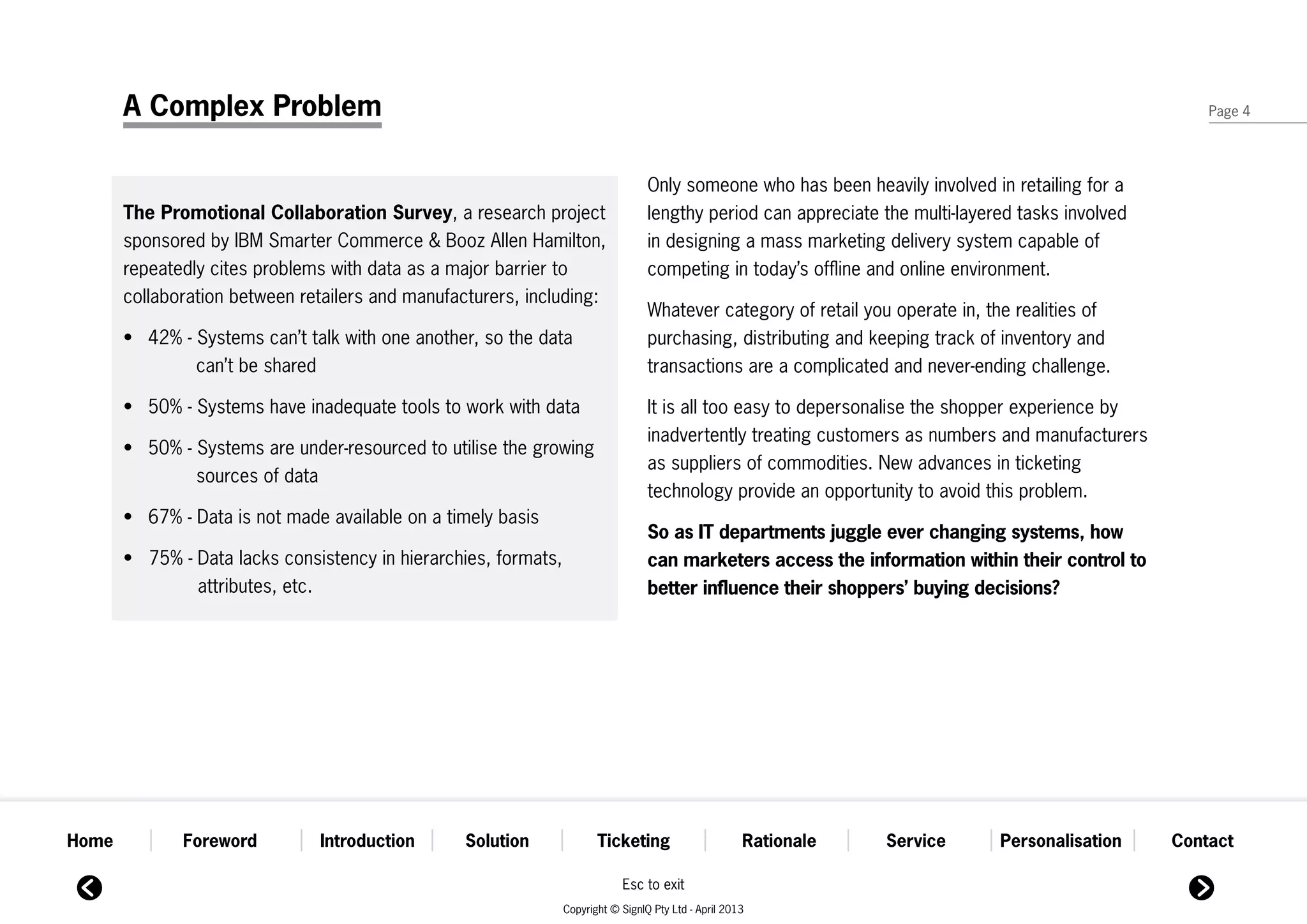 A Complex Problem                                                                                                                                Page 4




                                                                                   Only someone who has been heavily involved in retailing for a
       The Promotional Collaboration Survey, a research project                    lengthy period can appreciate the multi-layered tasks involved
       sponsored by IBM Smarter Commerce & Booz Allen Hamilton,                    in designing a mass marketing delivery system capable of
       repeatedly cites problems with data as a major barrier to                   competing in today’s offline and online environment.
       collaboration between retailers and manufacturers, including:
                                                                                Whatever category of retail you operate in, the realities of
       •	 42% - Systems can’t talk with one another, so the data 	            	 purchasing, distributing and keeping track of inventory and
       		       can’t be shared                                                 transactions are a complicated and never-ending challenge.

       •	 50% - Systems have inadequate tools to work with data                 It is all too easy to depersonalise the shopper experience by
                                                                                inadvertently treating customers as numbers and manufacturers
       •	 50% - Systems are under-resourced to utilise the growing 	          	
                                                                                as suppliers of commodities. New advances in ticketing
       		       sources of data
                                                                                technology provide an opportunity to avoid this problem.
       •	 67% - Data is not made available on a timely basis
                                                                                So as IT departments juggle ever changing systems, how
       •   75% - Data lacks consistency in hierarchies, formats, 		           	 can marketers access the information within their control to
       	         attributes, etc.                                               better influence their shoppers’ buying decisions?




Home          Foreword           Introduction       Solution            Ticketing                      Rationale   Service      Personalisation     Contact

                                                                             Esc to exit
                                                                 Copyright © SignIQ Pty Ltd - April 2013
 