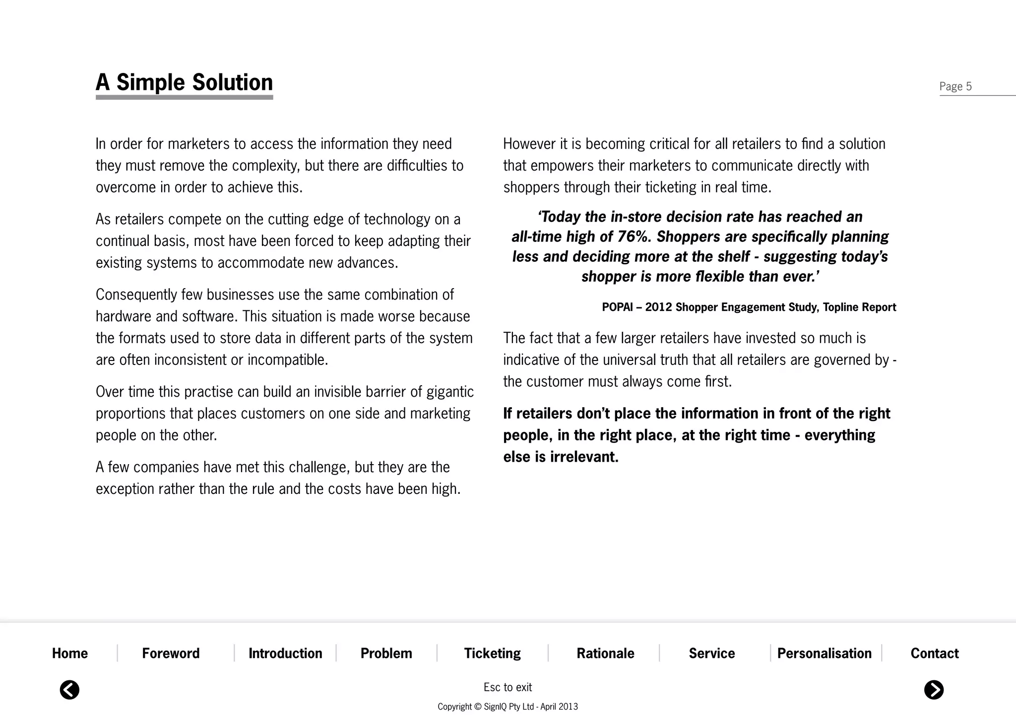 A Simple Solution                                                                                                                                                Page 5




       In order for marketers to access the information they need                   However it is becoming critical for all retailers to find a solution
       they must remove the complexity, but there are difficulties to               that empowers their marketers to communicate directly with
       overcome in order to achieve this.                                           shoppers through their ticketing in real time.

       As retailers compete on the cutting edge of technology on a                         ‘Today the in-store decision rate has reached an
       continual basis, most have been forced to keep adapting their                  all-time high of 76%. Shoppers are specifically planning
       existing systems to accommodate new advances.                                  less and deciding more at the shelf - suggesting today’s
                                                                                                 shopper is more flexible than ever.’
       Consequently few businesses use the same combination of
                                                                                                            POPAI – 2012 Shopper Engagement Study, Topline Report
       hardware and software. This situation is made worse because
       the formats used to store data in different parts of the system              The fact that a few larger retailers have invested so much is
       are often inconsistent or incompatible.                                      indicative of the universal truth that all retailers are governed by -
                                                                                    the customer must always come first.
       Over time this practise can build an invisible barrier of gigantic
       proportions that places customers on one side and marketing                  If retailers don’t place the information in front of the right
       people on the other.                                                         people, in the right place, at the right time - everything
                                                                                    else is irrelevant.
       A few companies have met this challenge, but they are the
       exception rather than the rule and the costs have been high.




Home           Foreword          Introduction        Problem             Ticketing                      Rationale          Service         Personalisation          Contact

                                                                              Esc to exit
                                                                  Copyright © SignIQ Pty Ltd - April 2013
 