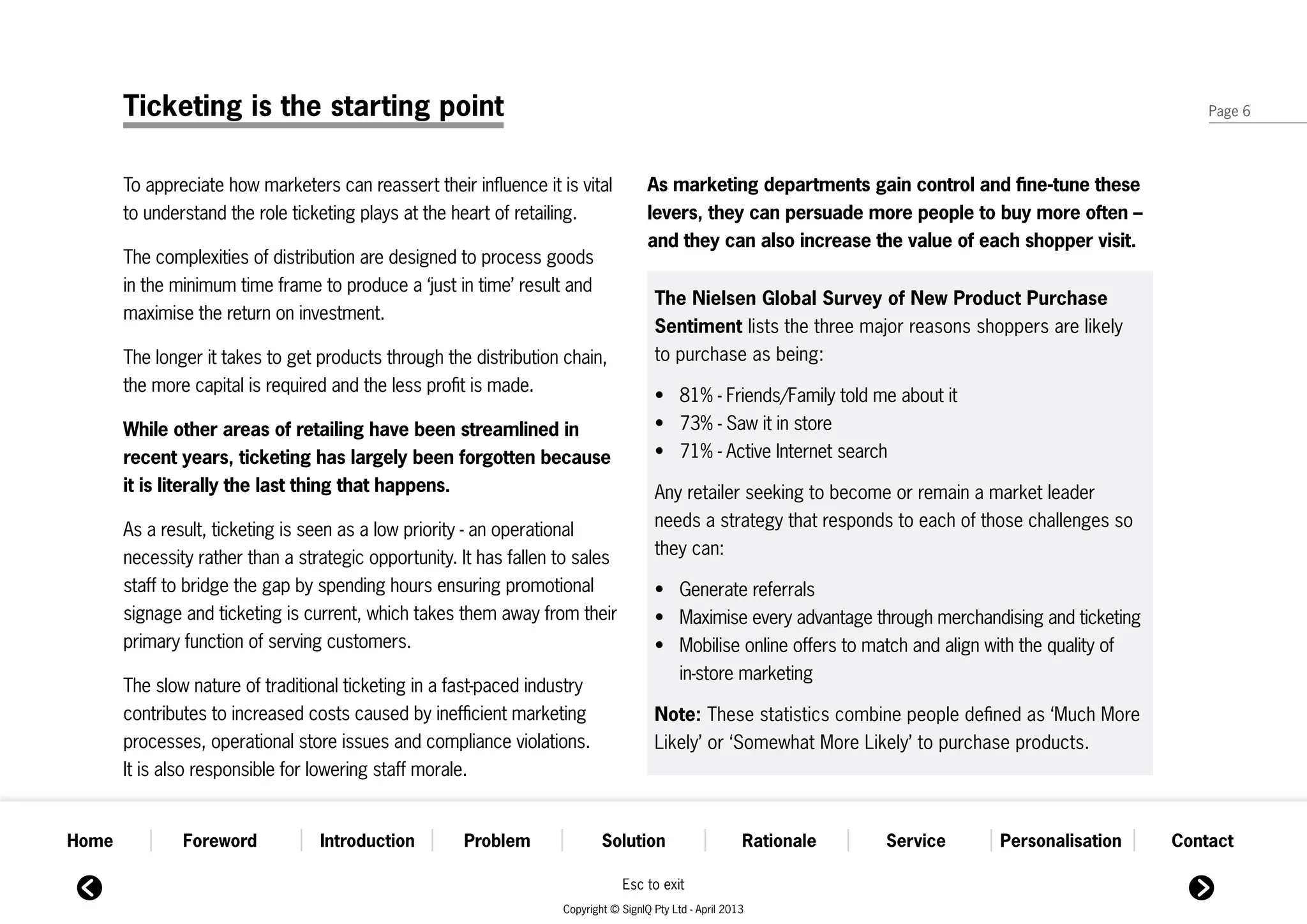 Ticketing is the starting point                                                                                                                           Page 6




       To appreciate how marketers can reassert their influence it is vital           As marketing departments gain control and fine-tune these
       to understand the role ticketing plays at the heart of retailing.              levers, they can persuade more people to buy more often –
                                                                                      and they can also increase the value of each shopper visit.
       The complexities of distribution are designed to process goods
       in the minimum time frame to produce a ‘just in time’ result and
                                                                                       The Nielsen Global Survey of New Product Purchase
       maximise the return on investment.
                                                                                       Sentiment lists the three major reasons shoppers are likely
       The longer it takes to get products through the distribution chain,             to purchase as being:
       the more capital is required and the less profit is made.
                                                                                       •	 81% - Friends/Family told me about it
       While other areas of retailing have been streamlined in                         •	 73% - Saw it in store
       recent years, ticketing has largely been forgotten because                      •	 71% - Active Internet search
       it is literally the last thing that happens.                                    Any retailer seeking to become or remain a market leader
       As a result, ticketing is seen as a low priority - an operational               needs a strategy that responds to each of those challenges so
       necessity rather than a strategic opportunity. It has fallen to sales           they can:
       staff to bridge the gap by spending hours ensuring promotional                  •	    Generate referrals
       signage and ticketing is current, which takes them away from their              •	    Maximise every advantage through merchandising and ticketing
       primary function of serving customers.                                          •	    Mobilise online offers to match and align with the quality of
                                                                                       	     in-store marketing
       The slow nature of traditional ticketing in a fast-paced industry
       contributes to increased costs caused by inefficient marketing                  Note: These statistics combine people defined as ‘Much More
       processes, operational store issues and compliance violations.                  Likely’ or ‘Somewhat More Likely’ to purchase products.
       It is also responsible for lowering staff morale.


Home           Foreword           Introduction        Problem               Solution                      Rationale     Service        Personalisation       Contact

                                                                                Esc to exit
                                                                    Copyright © SignIQ Pty Ltd - April 2013
 