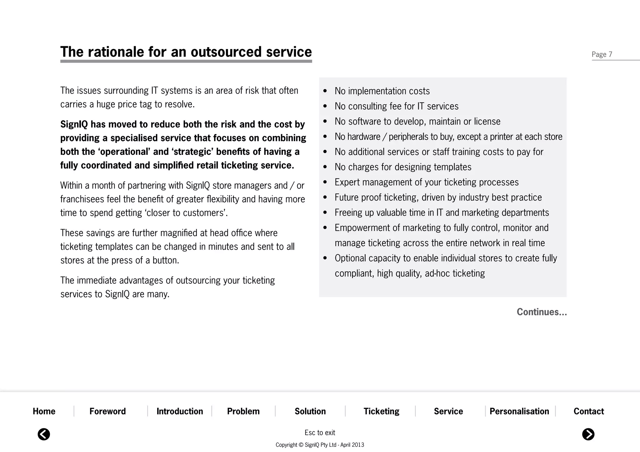 The rationale for an outsourced service                                                                                                                  Page 7




       The issues surrounding IT systems is an area of risk that often               •	 No implementation costs
       carries a huge price tag to resolve.                                          •	 No consulting fee for IT services
       SignIQ has moved to reduce both the risk and the cost by                      •	 No software to develop, maintain or license
       providing a specialised service that focuses on combining                     •	 No hardware / peripherals to buy, except a printer at each store
       both the ‘operational’ and ‘strategic’ benefits of having a                   •	 No additional services or staff training costs to pay for
       fully coordinated and simplified retail ticketing service.                    •	 No charges for designing templates

       Within a month of partnering with SignIQ store managers and / or              •	 Expert management of your ticketing processes
       franchisees feel the benefit of greater flexibility and having more           •	 Future proof ticketing, driven by industry best practice
       time to spend getting ‘closer to customers’.                                  •	 Freeing up valuable time in IT and marketing departments
                                                                                     •	 Empowerment of marketing to fully control, monitor and 	
       These savings are further magnified at head office where
       ticketing templates can be changed in minutes and sent to all                 	     manage ticketing across the entire network in real time
       stores at the press of a button.                                              •	 Optional capacity to enable individual stores to create fully 	
                                                                                     	     compliant, high quality, ad-hoc ticketing
       The immediate advantages of outsourcing your ticketing
       services to SignIQ are many.
                                                                                                                                             Continues...




Home           Foreword          Introduction       Problem              Solution                      Ticketing      Service          Personalisation      Contact

                                                                             Esc to exit
                                                                 Copyright © SignIQ Pty Ltd - April 2013
 