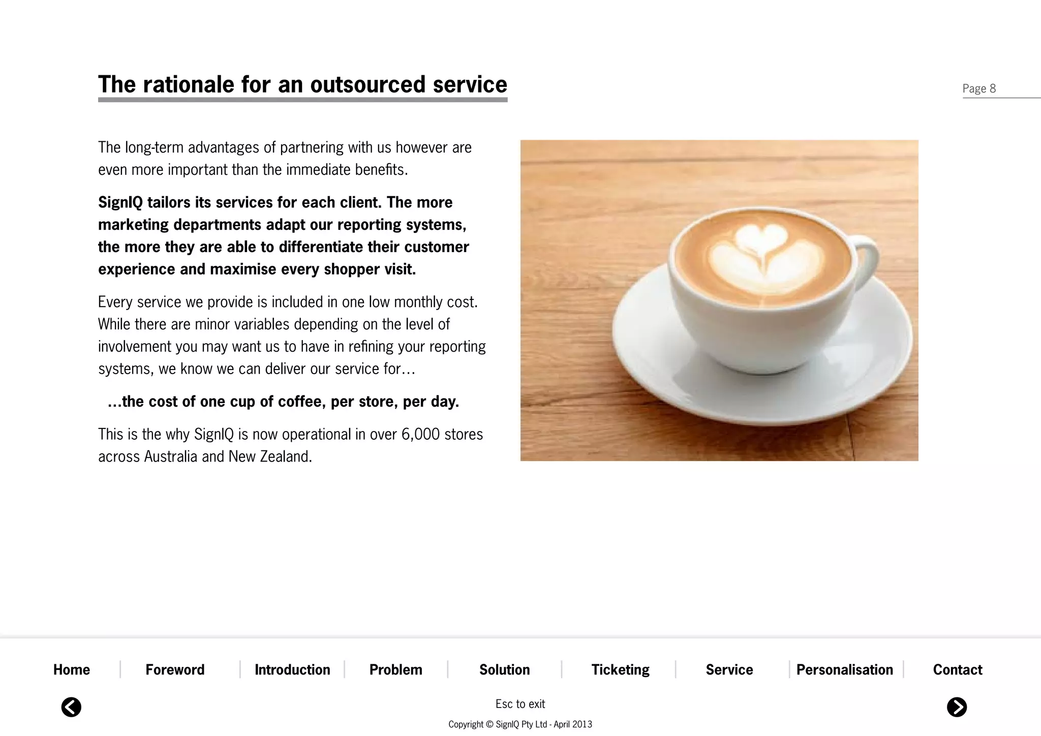 The rationale for an outsourced service                                                                                                   Page 8




       The long-term advantages of partnering with us however are
       even more important than the immediate benefits.

       SignIQ tailors its services for each client. The more
       marketing departments adapt our reporting systems,
       the more they are able to differentiate their customer
       experience and maximise every shopper visit.

       Every service we provide is included in one low monthly cost.
       While there are minor variables depending on the level of
       involvement you may want us to have in refining your reporting
       systems, we know we can deliver our service for…

        …the cost of one cup of coffee, per store, per day.

       This is the why SignIQ is now operational in over 6,000 stores
       across Australia and New Zealand.




Home          Foreword          Introduction      Problem              Solution                      Ticketing   Service   Personalisation   Contact

                                                                           Esc to exit
                                                               Copyright © SignIQ Pty Ltd - April 2013
 