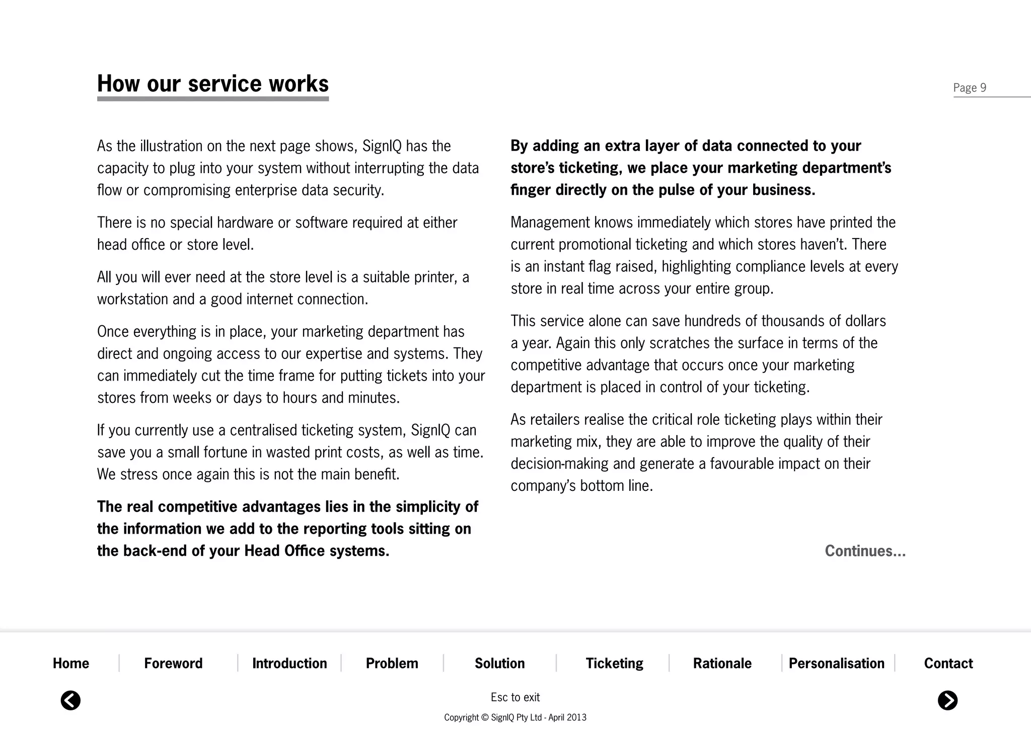 How our service works                                                                                                                                     Page 9




       As the illustration on the next page shows, SignIQ has the                     By adding an extra layer of data connected to your
       capacity to plug into your system without interrupting the data                store’s ticketing, we place your marketing department’s
       flow or compromising enterprise data security.                                 finger directly on the pulse of your business.

       There is no special hardware or software required at either                    Management knows immediately which stores have printed the
       head office or store level.                                                    current promotional ticketing and which stores haven’t. There
                                                                                      is an instant flag raised, highlighting compliance levels at every
       All you will ever need at the store level is a suitable printer, a
                                                                                      store in real time across your entire group.
       workstation and a good internet connection.
                                                                                      This service alone can save hundreds of thousands of dollars
       Once everything is in place, your marketing department has
                                                                                      a year. Again this only scratches the surface in terms of the
       direct and ongoing access to our expertise and systems. They
                                                                                      competitive advantage that occurs once your marketing
       can immediately cut the time frame for putting tickets into your
                                                                                      department is placed in control of your ticketing.
       stores from weeks or days to hours and minutes.
                                                                                      As retailers realise the critical role ticketing plays within their
       If you currently use a centralised ticketing system, SignIQ can
                                                                                      marketing mix, they are able to improve the quality of their
       save you a small fortune in wasted print costs, as well as time.
                                                                                      decision-making and generate a favourable impact on their
       We stress once again this is not the main benefit.
                                                                                      company’s bottom line.
       The real competitive advantages lies in the simplicity of
       the information we add to the reporting tools sitting on
       the back-end of your Head Office systems.                                                                                              Continues...




Home           Foreword           Introduction        Problem               Solution                      Ticketing   Rationale         Personalisation      Contact

                                                                                Esc to exit
                                                                    Copyright © SignIQ Pty Ltd - April 2013
 