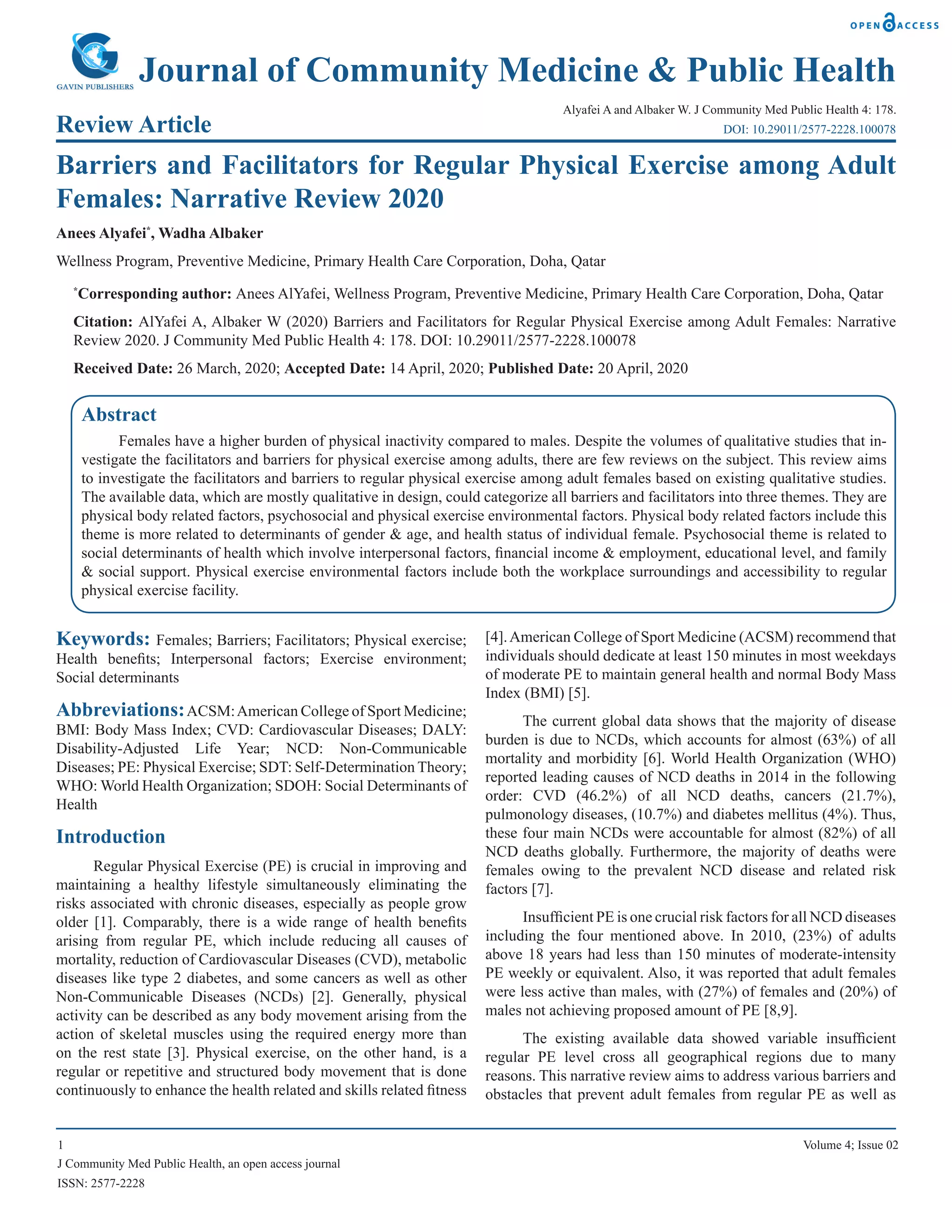 J Community Med Public Health, an open access journal
ISSN: 2577-2228
1 Volume 4; Issue 02
Journal of Community Medicine & Public Health
Review Article
Alyafei A and Albaker W. J Community Med Public Health 4: 178.
Barriers and Facilitators for Regular Physical Exercise among Adult
Females: Narrative Review 2020
DOI: 10.29011/2577-2228.100078
Anees Alyafei*
, Wadha Albaker
Wellness Program, Preventive Medicine, Primary Health Care Corporation, Doha, Qatar
*
Corresponding author: Anees AlYafei, Wellness Program, Preventive Medicine, Primary Health Care Corporation, Doha, Qatar
Citation: AlYafei A, Albaker W (2020) Barriers and Facilitators for Regular Physical Exercise among Adult Females: Narrative
Review 2020. J Community Med Public Health 4: 178. DOI: 10.29011/2577-2228.100078
Received Date: 26 March, 2020; Accepted Date: 14 April, 2020; Published Date: 20 April, 2020
Abstract
Females have a higher burden of physical inactivity compared to males. Despite the volumes of qualitative studies that in-
vestigate the facilitators and barriers for physical exercise among adults, there are few reviews on the subject. This review aims
to investigate the facilitators and barriers to regular physical exercise among adult females based on existing qualitative studies.
The available data, which are mostly qualitative in design, could categorize all barriers and facilitators into three themes. They are
physical body related factors, psychosocial and physical exercise environmental factors. Physical body related factors include this
theme is more related to determinants of gender & age, and health status of individual female. Psychosocial theme is related to
social determinants of health which involve interpersonal factors, financial income & employment, educational level, and family
& social support. Physical exercise environmental factors include both the workplace surroundings and accessibility to regular
physical exercise facility.
Keywords: Females; Barriers; Facilitators; Physical exercise;
Health benefits; Interpersonal factors; Exercise environment;
Social determinants
Abbreviations:ACSM:American College of Sport Medicine;
BMI: Body Mass Index; CVD: Cardiovascular Diseases; DALY:
Disability-Adjusted Life Year; NCD: Non-Communicable
Diseases; PE: Physical Exercise; SDT: Self-Determination Theory;
WHO: World Health Organization; SDOH: Social Determinants of
Health
Introduction
Regular Physical Exercise (PE) is crucial in improving and
maintaining a healthy lifestyle simultaneously eliminating the
risks associated with chronic diseases, especially as people grow
older [1]. Comparably, there is a wide range of health benefits
arising from regular PE, which include reducing all causes of
mortality, reduction of Cardiovascular Diseases (CVD), metabolic
diseases like type 2 diabetes, and some cancers as well as other
Non-Communicable Diseases (NCDs) [2]. Generally, physical
activity can be described as any body movement arising from the
action of skeletal muscles using the required energy more than
on the rest state [3]. Physical exercise, on the other hand, is a
regular or repetitive and structured body movement that is done
continuously to enhance the health related and skills related fitness
[4].American College of Sport Medicine (ACSM) recommend that
individuals should dedicate at least 150 minutes in most weekdays
of moderate PE to maintain general health and normal Body Mass
Index (BMI) [5].
The current global data shows that the majority of disease
burden is due to NCDs, which accounts for almost (63%) of all
mortality and morbidity [6]. World Health Organization (WHO)
reported leading causes of NCD deaths in 2014 in the following
order: CVD (46.2%) of all NCD deaths, cancers (21.7%),
pulmonology diseases, (10.7%) and diabetes mellitus (4%). Thus,
these four main NCDs were accountable for almost (82%) of all
NCD deaths globally. Furthermore, the majority of deaths were
females owing to the prevalent NCD disease and related risk
factors [7].
Insufficient PE is one crucial risk factors for all NCD diseases
including the four mentioned above. In 2010, (23%) of adults
above 18 years had less than 150 minutes of moderate-intensity
PE weekly or equivalent. Also, it was reported that adult females
were less active than males, with (27%) of females and (20%) of
males not achieving proposed amount of PE [8,9].
The existing available data showed variable insufficient
regular PE level cross all geographical regions due to many
reasons. This narrative review aims to address various barriers and
obstacles that prevent adult females from regular PE as well as
 