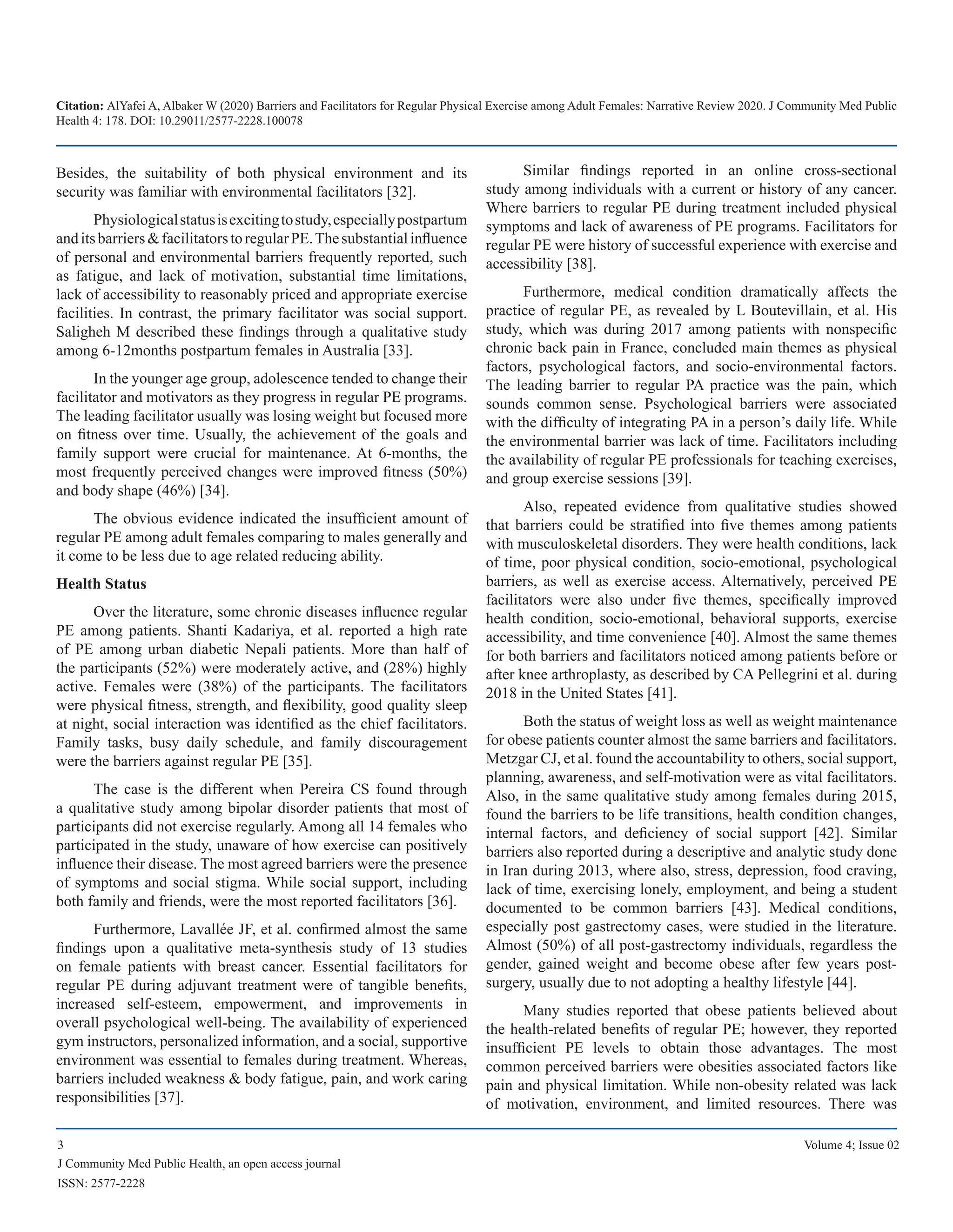 Citation: AlYafei A, Albaker W (2020) Barriers and Facilitators for Regular Physical Exercise among Adult Females: Narrative Review 2020. J Community Med Public
Health 4: 178. DOI: 10.29011/2577-2228.100078
3 Volume 4; Issue 02
J Community Med Public Health, an open access journal
ISSN: 2577-2228
Besides, the suitability of both physical environment and its
security was familiar with environmental facilitators [32].
Physiologicalstatusisexcitingtostudy,especiallypostpartum
anditsbarriers&facilitatorstoregularPE.Thesubstantialinfluence
of personal and environmental barriers frequently reported, such
as fatigue, and lack of motivation, substantial time limitations,
lack of accessibility to reasonably priced and appropriate exercise
facilities. In contrast, the primary facilitator was social support.
Saligheh M described these findings through a qualitative study
among 6-12months postpartum females in Australia [33].
In the younger age group, adolescence tended to change their
facilitator and motivators as they progress in regular PE programs.
The leading facilitator usually was losing weight but focused more
on fitness over time. Usually, the achievement of the goals and
family support were crucial for maintenance. At 6-months, the
most frequently perceived changes were improved fitness (50%)
and body shape (46%) [34].
The obvious evidence indicated the insufficient amount of
regular PE among adult females comparing to males generally and
it come to be less due to age related reducing ability.
Health Status
Over the literature, some chronic diseases influence regular
PE among patients. Shanti Kadariya, et al. reported a high rate
of PE among urban diabetic Nepali patients. More than half of
the participants (52%) were moderately active, and (28%) highly
active. Females were (38%) of the participants. The facilitators
were physical fitness, strength, and flexibility, good quality sleep
at night, social interaction was identified as the chief facilitators.
Family tasks, busy daily schedule, and family discouragement
were the barriers against regular PE [35].
The case is the different when Pereira CS found through
a qualitative study among bipolar disorder patients that most of
participants did not exercise regularly. Among all 14 females who
participated in the study, unaware of how exercise can positively
influence their disease. The most agreed barriers were the presence
of symptoms and social stigma. While social support, including
both family and friends, were the most reported facilitators [36].
Furthermore, Lavallée JF, et al. confirmed almost the same
findings upon a qualitative meta-synthesis study of 13 studies
on female patients with breast cancer. Essential facilitators for
regular PE during adjuvant treatment were of tangible benefits,
increased self-esteem, empowerment, and improvements in
overall psychological well-being. The availability of experienced
gym instructors, personalized information, and a social, supportive
environment was essential to females during treatment. Whereas,
barriers included weakness & body fatigue, pain, and work caring
responsibilities [37].
Similar findings reported in an online cross-sectional
study among individuals with a current or history of any cancer.
Where barriers to regular PE during treatment included physical
symptoms and lack of awareness of PE programs. Facilitators for
regular PE were history of successful experience with exercise and
accessibility [38].
Furthermore, medical condition dramatically affects the
practice of regular PE, as revealed by L Boutevillain, et al. His
study, which was during 2017 among patients with nonspecific
chronic back pain in France, concluded main themes as physical
factors, psychological factors, and socio-environmental factors.
The leading barrier to regular PA practice was the pain, which
sounds common sense. Psychological barriers were associated
with the difficulty of integrating PA in a person’s daily life. While
the environmental barrier was lack of time. Facilitators including
the availability of regular PE professionals for teaching exercises,
and group exercise sessions [39].
Also, repeated evidence from qualitative studies showed
that barriers could be stratified into five themes among patients
with musculoskeletal disorders. They were health conditions, lack
of time, poor physical condition, socio-emotional, psychological
barriers, as well as exercise access. Alternatively, perceived PE
facilitators were also under five themes, specifically improved
health condition, socio-emotional, behavioral supports, exercise
accessibility, and time convenience [40]. Almost the same themes
for both barriers and facilitators noticed among patients before or
after knee arthroplasty, as described by CA Pellegrini et al. during
2018 in the United States [41].
Both the status of weight loss as well as weight maintenance
for obese patients counter almost the same barriers and facilitators.
Metzgar CJ, et al. found the accountability to others, social support,
planning, awareness, and self-motivation were as vital facilitators.
Also, in the same qualitative study among females during 2015,
found the barriers to be life transitions, health condition changes,
internal factors, and deficiency of social support [42]. Similar
barriers also reported during a descriptive and analytic study done
in Iran during 2013, where also, stress, depression, food craving,
lack of time, exercising lonely, employment, and being a student
documented to be common barriers [43]. Medical conditions,
especially post gastrectomy cases, were studied in the literature.
Almost (50%) of all post-gastrectomy individuals, regardless the
gender, gained weight and become obese after few years post-
surgery, usually due to not adopting a healthy lifestyle [44].
Many studies reported that obese patients believed about
the health-related benefits of regular PE; however, they reported
insufficient PE levels to obtain those advantages. The most
common perceived barriers were obesities associated factors like
pain and physical limitation. While non-obesity related was lack
of motivation, environment, and limited resources. There was
 