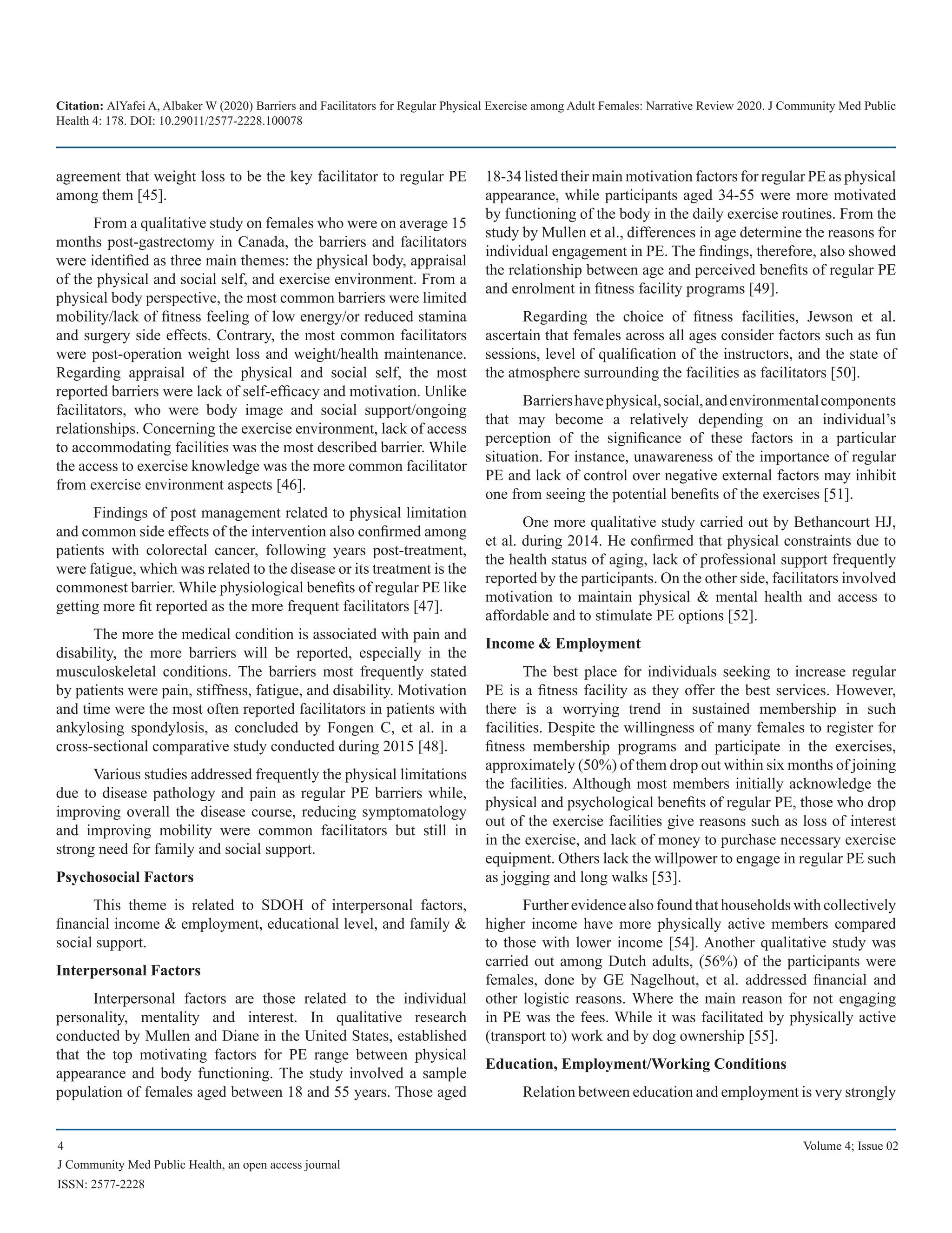 Citation: AlYafei A, Albaker W (2020) Barriers and Facilitators for Regular Physical Exercise among Adult Females: Narrative Review 2020. J Community Med Public
Health 4: 178. DOI: 10.29011/2577-2228.100078
4 Volume 4; Issue 02
J Community Med Public Health, an open access journal
ISSN: 2577-2228
agreement that weight loss to be the key facilitator to regular PE
among them [45].
From a qualitative study on females who were on average 15
months post-gastrectomy in Canada, the barriers and facilitators
were identified as three main themes: the physical body, appraisal
of the physical and social self, and exercise environment. From a
physical body perspective, the most common barriers were limited
mobility/lack of fitness feeling of low energy/or reduced stamina
and surgery side effects. Contrary, the most common facilitators
were post-operation weight loss and weight/health maintenance.
Regarding appraisal of the physical and social self, the most
reported barriers were lack of self-efficacy and motivation. Unlike
facilitators, who were body image and social support/ongoing
relationships. Concerning the exercise environment, lack of access
to accommodating facilities was the most described barrier. While
the access to exercise knowledge was the more common facilitator
from exercise environment aspects [46].
Findings of post management related to physical limitation
and common side effects of the intervention also confirmed among
patients with colorectal cancer, following years post-treatment,
were fatigue, which was related to the disease or its treatment is the
commonest barrier. While physiological benefits of regular PE like
getting more fit reported as the more frequent facilitators [47].
The more the medical condition is associated with pain and
disability, the more barriers will be reported, especially in the
musculoskeletal conditions. The barriers most frequently stated
by patients were pain, stiffness, fatigue, and disability. Motivation
and time were the most often reported facilitators in patients with
ankylosing spondylosis, as concluded by Fongen C, et al. in a
cross-sectional comparative study conducted during 2015 [48].
Various studies addressed frequently the physical limitations
due to disease pathology and pain as regular PE barriers while,
improving overall the disease course, reducing symptomatology
and improving mobility were common facilitators but still in
strong need for family and social support.
Psychosocial Factors
This theme is related to SDOH of interpersonal factors,
financial income & employment, educational level, and family &
social support.
Interpersonal Factors
Interpersonal factors are those related to the individual
personality, mentality and interest. In qualitative research
conducted by Mullen and Diane in the United States, established
that the top motivating factors for PE range between physical
appearance and body functioning. The study involved a sample
population of females aged between 18 and 55 years. Those aged
18-34 listed their main motivation factors for regular PE as physical
appearance, while participants aged 34-55 were more motivated
by functioning of the body in the daily exercise routines. From the
study by Mullen et al., differences in age determine the reasons for
individual engagement in PE. The findings, therefore, also showed
the relationship between age and perceived benefits of regular PE
and enrolment in fitness facility programs [49].
Regarding the choice of fitness facilities, Jewson et al.
ascertain that females across all ages consider factors such as fun
sessions, level of qualification of the instructors, and the state of
the atmosphere surrounding the facilities as facilitators [50].
Barriershavephysical,social,andenvironmentalcomponents
that may become a relatively depending on an individual’s
perception of the significance of these factors in a particular
situation. For instance, unawareness of the importance of regular
PE and lack of control over negative external factors may inhibit
one from seeing the potential benefits of the exercises [51].
One more qualitative study carried out by Bethancourt HJ,
et al. during 2014. He confirmed that physical constraints due to
the health status of aging, lack of professional support frequently
reported by the participants. On the other side, facilitators involved
motivation to maintain physical & mental health and access to
affordable and to stimulate PE options [52].
Income & Employment
The best place for individuals seeking to increase regular
PE is a fitness facility as they offer the best services. However,
there is a worrying trend in sustained membership in such
facilities. Despite the willingness of many females to register for
fitness membership programs and participate in the exercises,
approximately (50%) of them drop out within six months of joining
the facilities. Although most members initially acknowledge the
physical and psychological benefits of regular PE, those who drop
out of the exercise facilities give reasons such as loss of interest
in the exercise, and lack of money to purchase necessary exercise
equipment. Others lack the willpower to engage in regular PE such
as jogging and long walks [53].
Further evidence also found that households with collectively
higher income have more physically active members compared
to those with lower income [54]. Another qualitative study was
carried out among Dutch adults, (56%) of the participants were
females, done by GE Nagelhout, et al. addressed financial and
other logistic reasons. Where the main reason for not engaging
in PE was the fees. While it was facilitated by physically active
(transport to) work and by dog ownership [55].
Education, Employment/Working Conditions
Relation between education and employment is very strongly
 