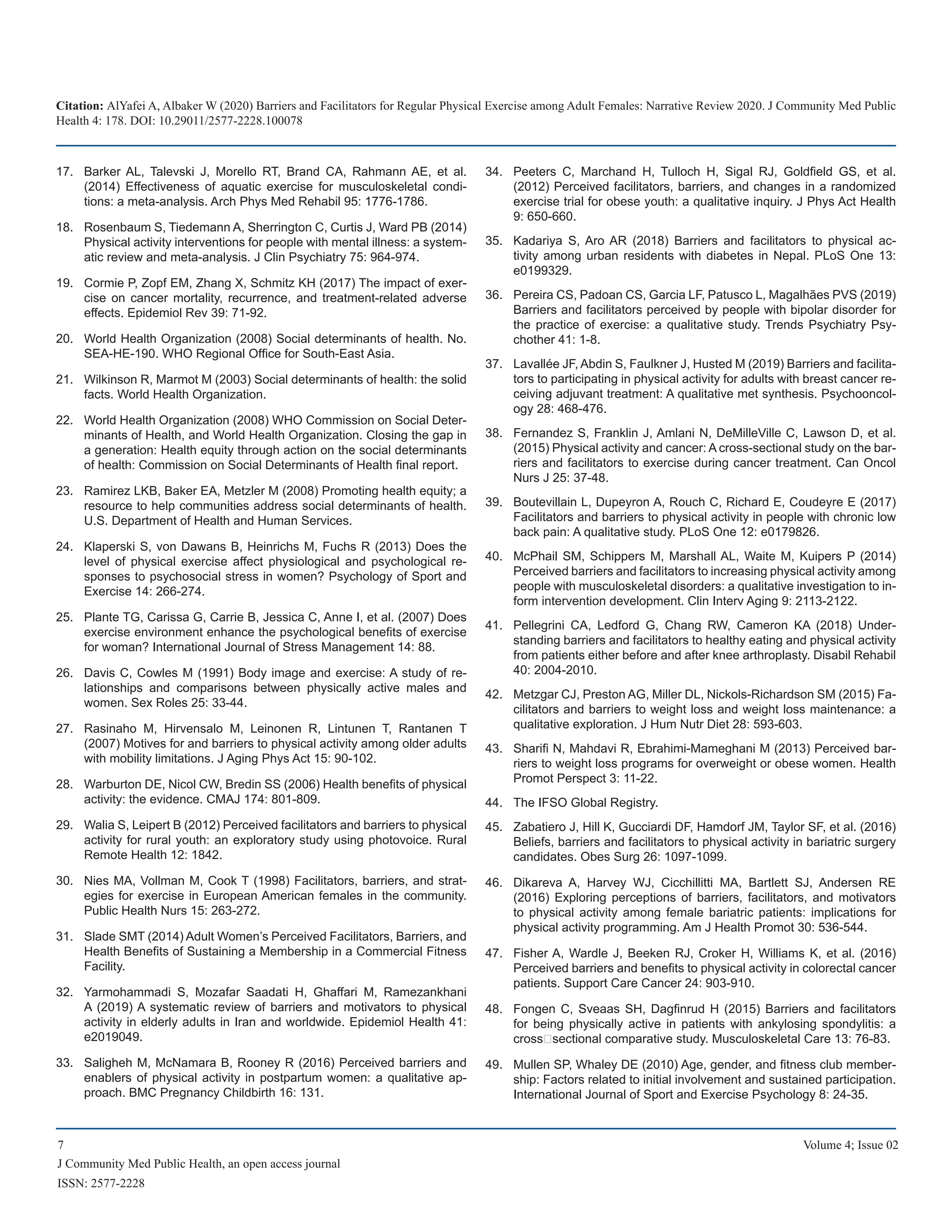Citation: AlYafei A, Albaker W (2020) Barriers and Facilitators for Regular Physical Exercise among Adult Females: Narrative Review 2020. J Community Med Public
Health 4: 178. DOI: 10.29011/2577-2228.100078
7 Volume 4; Issue 02
J Community Med Public Health, an open access journal
ISSN: 2577-2228
Barker AL, Talevski J, Morello RT, Brand CA, Rahmann AE, et al.17.	
(2014) Effectiveness of aquatic exercise for musculoskeletal condi-
tions: a meta-analysis. Arch Phys Med Rehabil 95: 1776-1786.
Rosenbaum S, Tiedemann A, Sherrington C, Curtis J, Ward PB (2014)18.	
Physical activity interventions for people with mental illness: a system-
atic review and meta-analysis. J Clin Psychiatry 75: 964-974.
Cormie P, Zopf EM, Zhang X, Schmitz KH (2017) The impact of exer-19.	
cise on cancer mortality, recurrence, and treatment-related adverse
effects. Epidemiol Rev 39: 71-92.
World Health Organization (2008) Social determinants of health. No.20.	
SEA-HE-190. WHO Regional Office for South-East Asia.
Wilkinson R, Marmot M (2003) Social determinants of health: the solid21.	
facts. World Health Organization.
World Health Organization (2008) WHO Commission on Social Deter-22.	
minants of Health, and World Health Organization. Closing the gap in
a generation: Health equity through action on the social determinants
of health: Commission on Social Determinants of Health final report.
Ramirez LKB, Baker EA, Metzler M (2008) Promoting health equity; a23.	
resource to help communities address social determinants of health.
U.S. Department of Health and Human Services.
Klaperski S, von Dawans B, Heinrichs M, Fuchs R (2013) Does the24.	
level of physical exercise affect physiological and psychological re-
sponses to psychosocial stress in women? Psychology of Sport and
Exercise 14: 266-274.
Plante TG, Carissa G, Carrie B, Jessica C, Anne I, et al. (2007) Does25.	
exercise environment enhance the psychological benefits of exercise
for woman? International Journal of Stress Management 14: 88.
Davis C, Cowles M (1991) Body image and exercise: A study of re-26.	
lationships and comparisons between physically active males and
women. Sex Roles 25: 33-44.
Rasinaho M, Hirvensalo M, Leinonen R, Lintunen T, Rantanen T27.	
(2007) Motives for and barriers to physical activity among older adults
with mobility limitations. J Aging Phys Act 15: 90-102.
Warburton DE, Nicol CW, Bredin SS (2006) Health benefits of physical28.	
activity: the evidence. CMAJ 174: 801-809.
Walia S, Leipert B (2012) Perceived facilitators and barriers to physical29.	
activity for rural youth: an exploratory study using photovoice. Rural
Remote Health 12: 1842.
Nies MA, Vollman M, Cook T (1998) Facilitators, barriers, and strat-30.	
egies for exercise in European American females in the community.
Public Health Nurs 15: 263-272.
Slade SMT (2014) Adult Women’s Perceived Facilitators, Barriers, and31.	
Health Benefits of Sustaining a Membership in a Commercial Fitness
Facility.
Yarmohammadi S, Mozafar Saadati H, Ghaffari M, Ramezankhani32.	
A (2019) A systematic review of barriers and motivators to physical
activity in elderly adults in Iran and worldwide. Epidemiol Health 41:
e2019049.
Saligheh M, McNamara B, Rooney R (2016) Perceived barriers and33.	
enablers of physical activity in postpartum women: a qualitative ap-
proach. BMC Pregnancy Childbirth 16: 131.
Peeters C, Marchand H, Tulloch H, Sigal RJ, Goldfield GS, et al.34.	
(2012) Perceived facilitators, barriers, and changes in a randomized
exercise trial for obese youth: a qualitative inquiry. J Phys Act Health
9: 650-660.
Kadariya S, Aro AR (2018) Barriers and facilitators to physical ac-35.	
tivity among urban residents with diabetes in Nepal. PLoS One 13:
e0199329.
Pereira CS, Padoan CS, Garcia LF, Patusco L, Magalhães PVS (2019)36.	
Barriers and facilitators perceived by people with bipolar disorder for
the practice of exercise: a qualitative study. Trends Psychiatry Psy-
chother 41: 1-8.
Lavallée JF, Abdin S, Faulkner J, Husted M (2019) Barriers and facilita-37.	
tors to participating in physical activity for adults with breast cancer re-
ceiving adjuvant treatment: A qualitative met synthesis. Psychooncol-
ogy 28: 468-476.
Fernandez S, Franklin J, Amlani N, DeMilleVille C, Lawson D, et al.38.	
(2015) Physical activity and cancer: A cross-sectional study on the bar-
riers and facilitators to exercise during cancer treatment. Can Oncol
Nurs J 25: 37-48.
Boutevillain L, Dupeyron A, Rouch C, Richard E, Coudeyre E (2017)39.	
Facilitators and barriers to physical activity in people with chronic low
back pain: A qualitative study. PLoS One 12: e0179826.
McPhail SM, Schippers M, Marshall AL, Waite M, Kuipers P (2014)40.	
Perceived barriers and facilitators to increasing physical activity among
people with musculoskeletal disorders: a qualitative investigation to in-
form intervention development. Clin Interv Aging 9: 2113-2122.
Pellegrini CA, Ledford G, Chang RW, Cameron KA (2018) Under-41.	
standing barriers and facilitators to healthy eating and physical activity
from patients either before and after knee arthroplasty. Disabil Rehabil
40: 2004-2010.
Metzgar CJ, Preston AG, Miller DL, Nickols-Richardson SM (2015) Fa-42.	
cilitators and barriers to weight loss and weight loss maintenance: a
qualitative exploration. J Hum Nutr Diet 28: 593-603.
Sharifi N, Mahdavi R, Ebrahimi-Mameghani M (2013) Perceived bar-43.	
riers to weight loss programs for overweight or obese women. Health
Promot Perspect 3: 11-22.
The IFSO Global Registry44.	 .
Zabatiero J, Hill K, Gucciardi DF, Hamdorf JM, Taylor SF, et al. (2016)45.	
Beliefs, barriers and facilitators to physical activity in bariatric surgery
candidates. Obes Surg 26: 1097-1099.
Dikareva A, Harvey WJ, Cicchillitti MA, Bartlett SJ, Andersen RE46.	
(2016) Exploring perceptions of barriers, facilitators, and motivators
to physical activity among female bariatric patients: implications for
physical activity programming. Am J Health Promot 30: 536-544.
Fisher A, Wardle J, Beeken RJ, Croker H, Williams K, et al. (2016)47.	
Perceived barriers and benefits to physical activity in colorectal cancer
patients. Support Care Cancer 24: 903-910.
Fongen C, Sveaas SH, Dagfinrud H (2015) Barriers and facilitators48.	
for being physically active in patients with ankylosing spondylitis: a
cross‐sectional comparative study. Musculoskeletal Care 13: 76-83.
Mullen SP, Whaley DE (2010) Age, gender, and fitness club member-49.	
ship: Factors related to initial involvement and sustained participation.
International Journal of Sport and Exercise Psychology 8: 24-35.
 