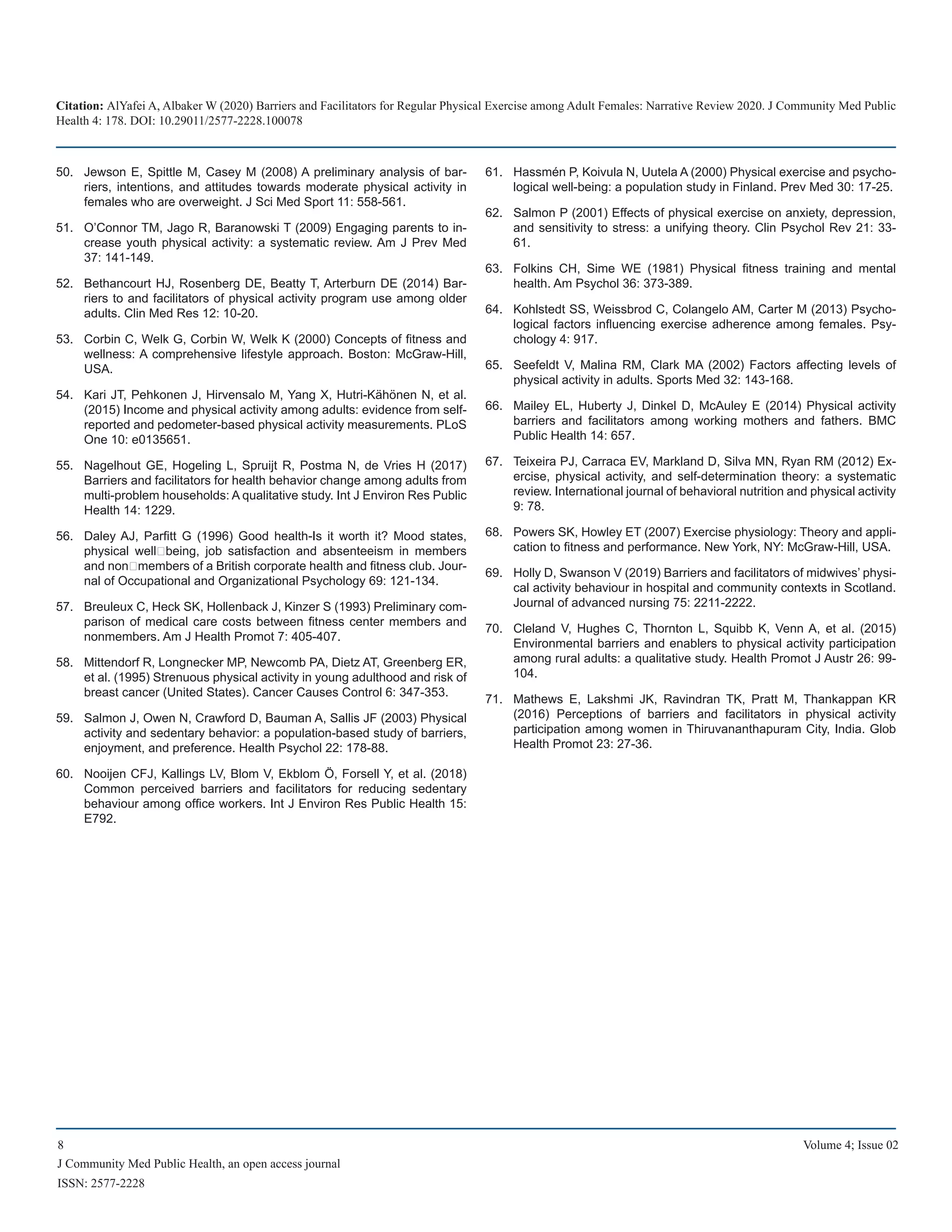 Citation: AlYafei A, Albaker W (2020) Barriers and Facilitators for Regular Physical Exercise among Adult Females: Narrative Review 2020. J Community Med Public
Health 4: 178. DOI: 10.29011/2577-2228.100078
8 Volume 4; Issue 02
J Community Med Public Health, an open access journal
ISSN: 2577-2228
Jewson E, Spittle M, Casey M (2008) A preliminary analysis of bar-50.	
riers, intentions, and attitudes towards moderate physical activity in
females who are overweight. J Sci Med Sport 11: 558-561.
O’Connor TM, Jago R, Baranowski T (2009) Engaging parents to in-51.	
crease youth physical activity: a systematic review. Am J Prev Med
37: 141-149.
Bethancourt HJ, Rosenberg DE, Beatty T, Arterburn DE (2014) Bar-52.	
riers to and facilitators of physical activity program use among older
adults. Clin Med Res 12: 10-20.
Corbin C, Welk G, Corbin W, Welk K (2000) Concepts of fitness and53.	
wellness: A comprehensive lifestyle approach. Boston: McGraw-Hill,
USA.
Kari JT, Pehkonen J, Hirvensalo M, Yang X, Hutri-Kähönen N, et al.54.	
(2015) Income and physical activity among adults: evidence from self-
reported and pedometer-based physical activity measurements. PLoS
One 10: e0135651.
Nagelhout GE, Hogeling L, Spruijt R, Postma N, de Vries H (2017)55.	
Barriers and facilitators for health behavior change among adults from
multi-problem households: A qualitative study. Int J Environ Res Public
Health 14: 1229.
Daley AJ, Parfitt G (1996) Good health-Is it worth it? Mood states,56.	
physical well‐being, job satisfaction and absenteeism in members
and non‐members of a British corporate health and fitness club. Jour-
nal of Occupational and Organizational Psychology 69: 121-134.
Breuleux C, Heck SK, Hollenback J, Kinzer S (1993) Preliminary com-57.	
parison of medical care costs between fitness center members and
nonmembers. Am J Health Promot 7: 405-407.
Mittendorf R, Longnecker MP, Newcomb PA, Dietz AT, Greenberg ER,58.	
et al. (1995) Strenuous physical activity in young adulthood and risk of
breast cancer (United States). Cancer Causes Control 6: 347-353.
Salmon J, Owen N, Crawford D, Bauman A, Sallis JF (2003) Physical59.	
activity and sedentary behavior: a population-based study of barriers,
enjoyment, and preference. Health Psychol 22: 178-88.
Nooijen CFJ, Kallings LV, Blom V, Ekblom Ö, Forsell Y, et al. (2018)60.	
Common perceived barriers and facilitators for reducing sedentary
behaviour among office workers. Int J Environ Res Public Health 15:
E792.
Hassmén P, Koivula N, Uutela A (2000) Physical exercise and psycho-61.	
logical well-being: a population study in Finland. Prev Med 30: 17-25.
Salmon P (2001) Effects of physical exercise on anxiety, depression,62.	
and sensitivity to stress: a unifying theory. Clin Psychol Rev 21: 33-
61.
Folkins CH, Sime WE (1981) Physical fitness training and mental63.	
health. Am Psychol 36: 373-389.
Kohlstedt SS, Weissbrod C, Colangelo AM, Carter M (2013) Psycho-64.	
logical factors influencing exercise adherence among females. Psy-
chology 4: 917.
Seefeldt V, Malina RM, Clark MA (2002) Factors affecting levels of65.	
physical activity in adults. Sports Med 32: 143-168.
Mailey EL, Huberty J, Dinkel D, McAuley E (2014) Physical activity66.	
barriers and facilitators among working mothers and fathers. BMC
Public Health 14: 657.
Teixeira PJ, Carraca EV, Markland D, Silva MN, Ryan RM (2012) Ex-67.	
ercise, physical activity, and self-determination theory: a systematic
review. International journal of behavioral nutrition and physical activity
9: 78.
Powers SK, Howley ET (2007) Exercise physiology: Theory and appli-68.	
cation to fitness and performance. New York, NY: McGraw-Hill, USA.
Holly D, Swanson V (2019) Barriers and facilitators of midwives’ physi-69.	
cal activity behaviour in hospital and community contexts in Scotland.
Journal of advanced nursing 75: 2211-2222.
Cleland V, Hughes C, Thornton L, Squibb K, Venn A, et al. (2015)70.	
Environmental barriers and enablers to physical activity participation
among rural adults: a qualitative study. Health Promot J Austr 26: 99-
104.
Mathews E, Lakshmi JK, Ravindran TK, Pratt M, Thankappan KR71.	
(2016) Perceptions of barriers and facilitators in physical activity
participation among women in Thiruvananthapuram City, India. Glob
Health Promot 23: 27-36.
 