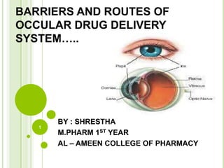 BARRIERS AND ROUTES OF
OCCULAR DRUG DELIVERY
SYSTEM…..
BY : SHRESTHA
M.PHARM 1ST YEAR
AL – AMEEN COLLEGE OF PHARMACY
1
 
