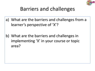 Barriers and challenges
a) What are the barriers and challenges from a
learner’s perspective of ‘X’?
b) What are the barriers and challenges in
implementing ‘X’ in your course or topic
area?
 