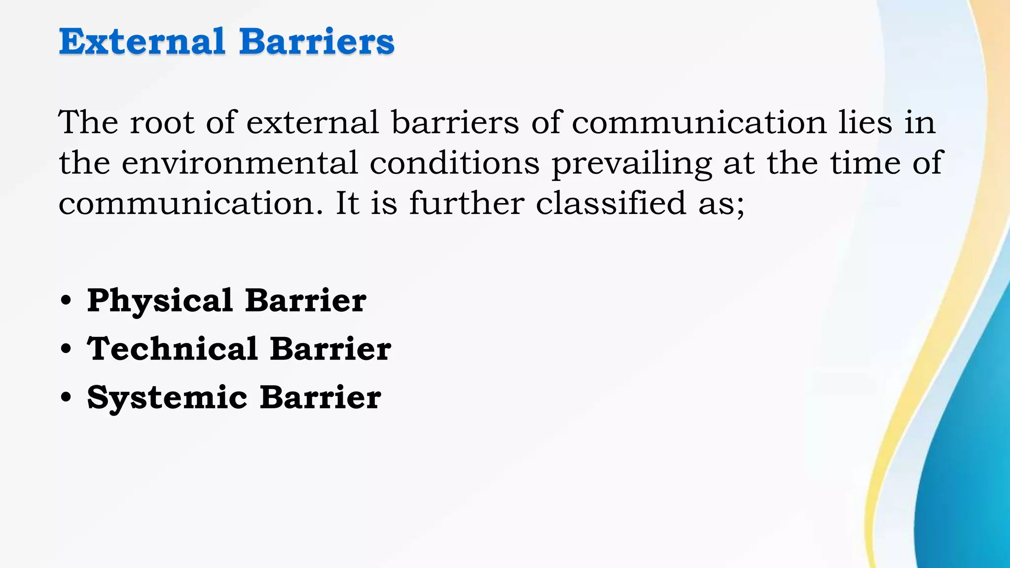 External Barriers
The root of external barriers of communication lies in
the environmental conditions prevailing at the time of
communication. It is further classified as;
• Physical Barrier
• Technical Barrier
• Systemic Barrier
 