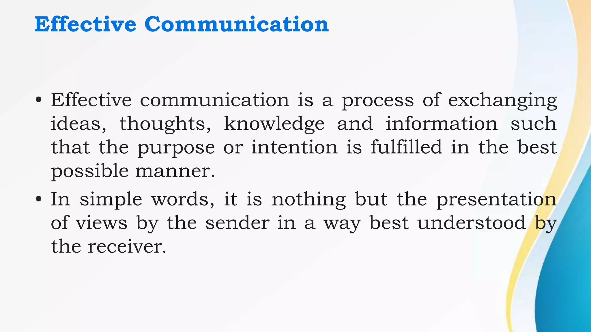 Effective Communication
• Effective communication is a process of exchanging
ideas, thoughts, knowledge and information such
that the purpose or intention is fulfilled in the best
possible manner.
• In simple words, it is nothing but the presentation
of views by the sender in a way best understood by
the receiver.
 