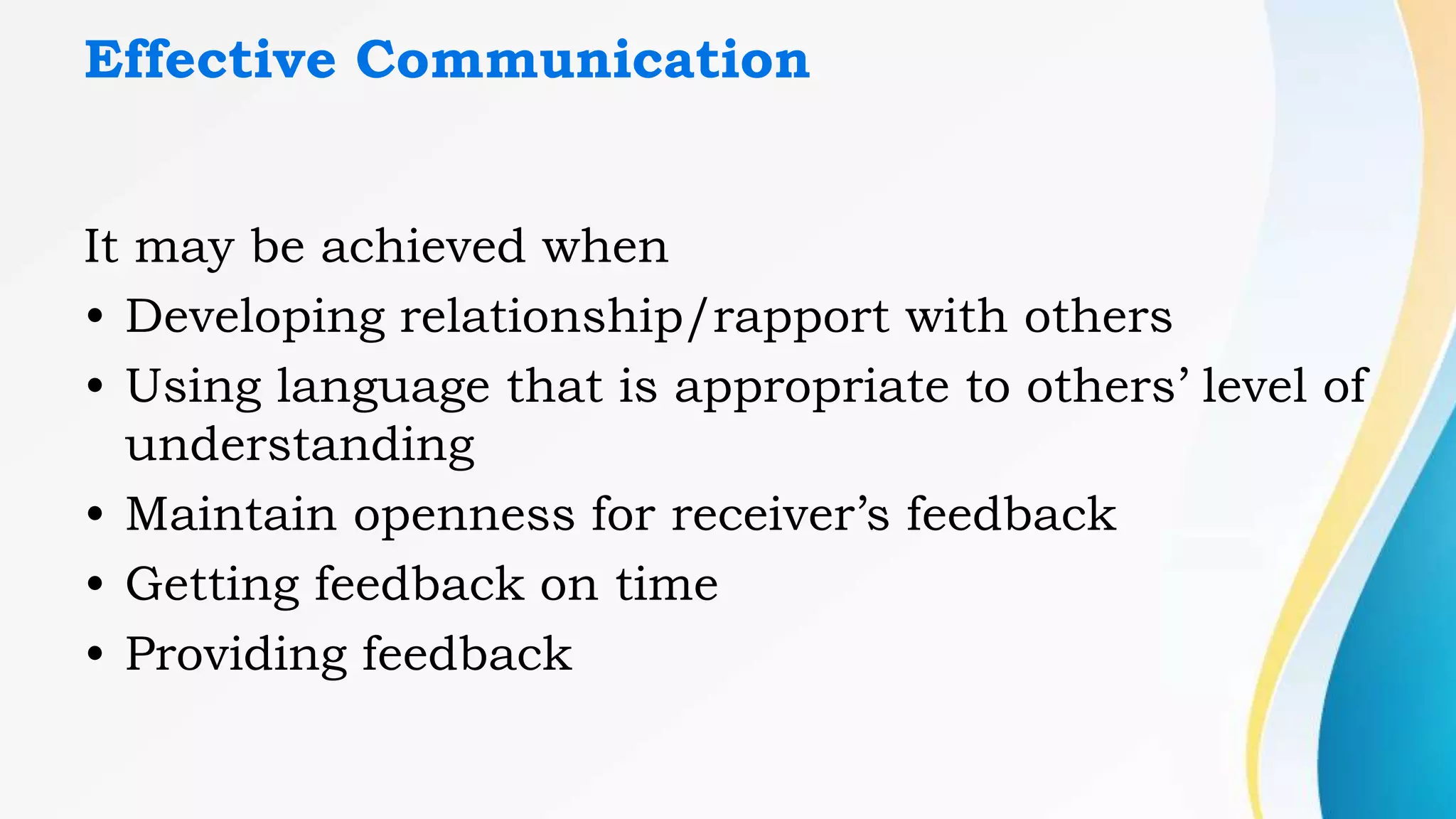 Effective Communication
It may be achieved when
• Developing relationship/rapport with others
• Using language that is appropriate to others’ level of
understanding
• Maintain openness for receiver’s feedback
• Getting feedback on time
• Providing feedback
 