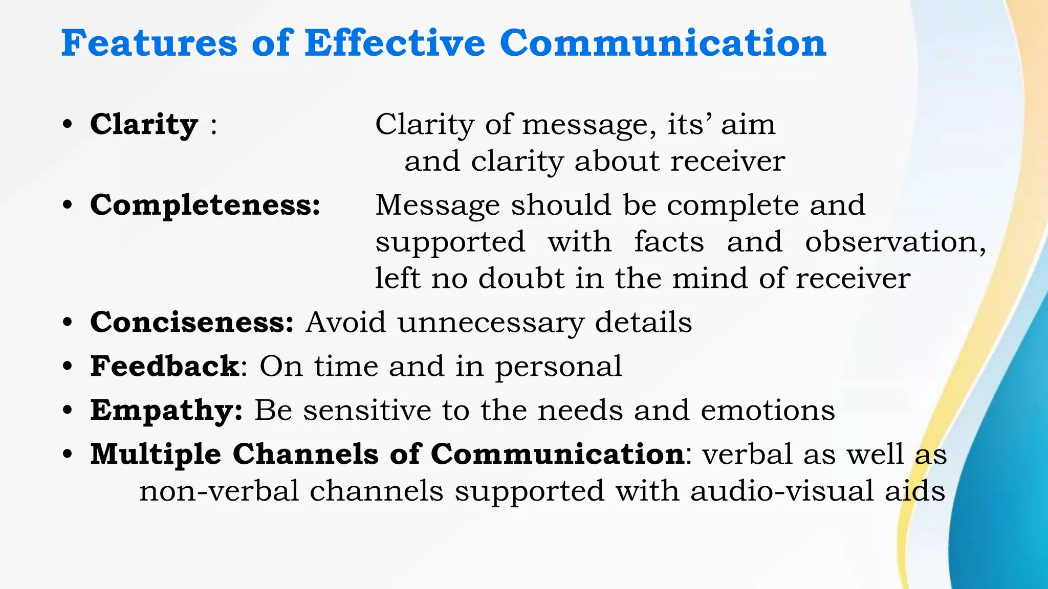 Features of Effective Communication
• Clarity : Clarity of message, its’ aim
and clarity about receiver
• Completeness: Message should be complete and
supported with facts and observation,
left no doubt in the mind of receiver
• Conciseness: Avoid unnecessary details
• Feedback: On time and in personal
• Empathy: Be sensitive to the needs and emotions
• Multiple Channels of Communication: verbal as well as
non-verbal channels supported with audio-visual aids
 