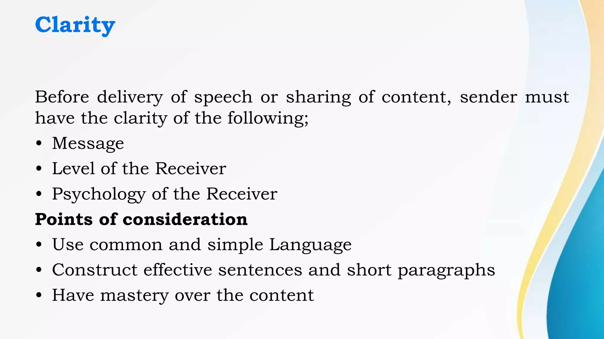 Clarity
Before delivery of speech or sharing of content, sender must
have the clarity of the following;
• Message
• Level of the Receiver
• Psychology of the Receiver
Points of consideration
• Use common and simple Language
• Construct effective sentences and short paragraphs
• Have mastery over the content
 