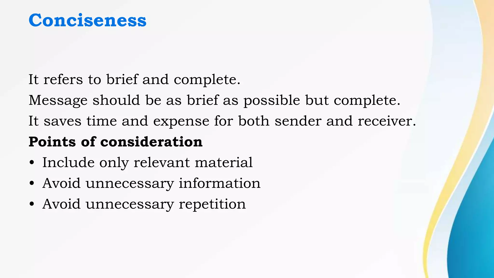 Conciseness
It refers to brief and complete.
Message should be as brief as possible but complete.
It saves time and expense for both sender and receiver.
Points of consideration
• Include only relevant material
• Avoid unnecessary information
• Avoid unnecessary repetition
 